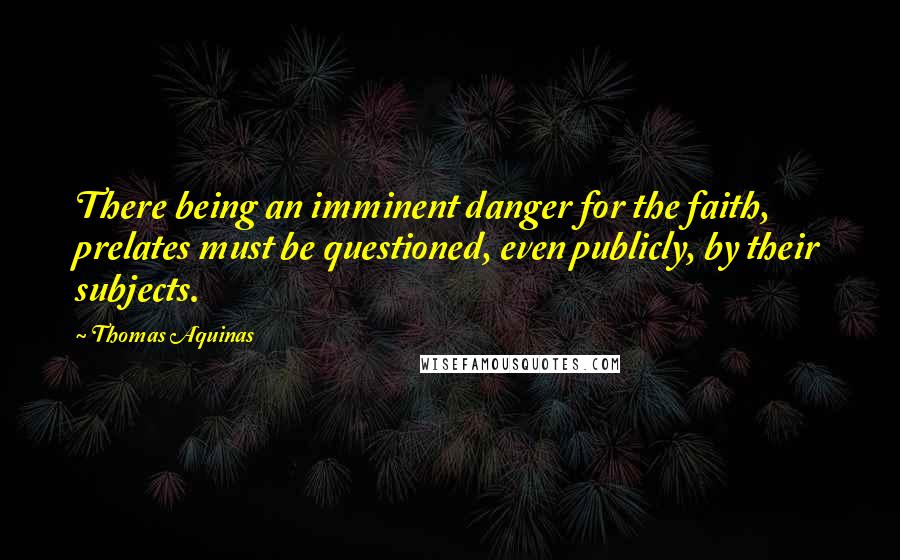 Thomas Aquinas Quotes: There being an imminent danger for the faith, prelates must be questioned, even publicly, by their subjects.