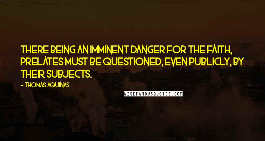 Thomas Aquinas Quotes: There being an imminent danger for the faith, prelates must be questioned, even publicly, by their subjects.