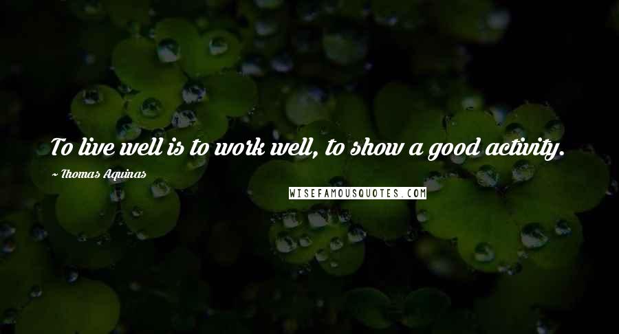 Thomas Aquinas Quotes: To live well is to work well, to show a good activity.