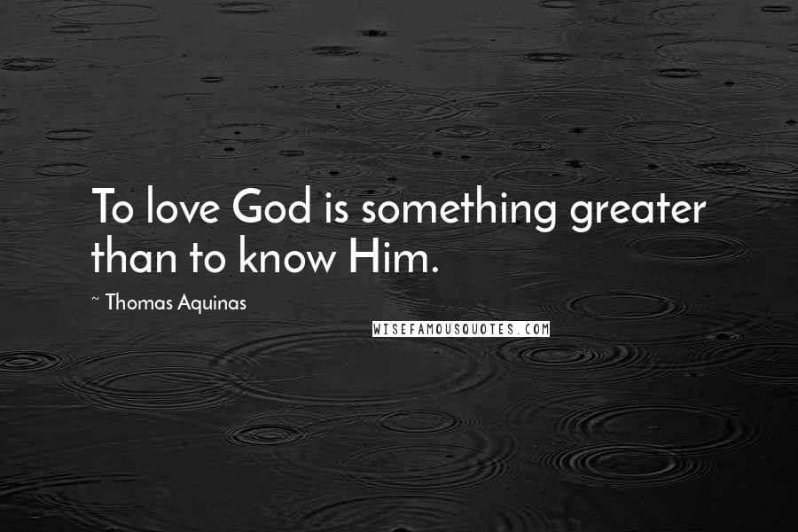 Thomas Aquinas Quotes: To love God is something greater than to know Him.