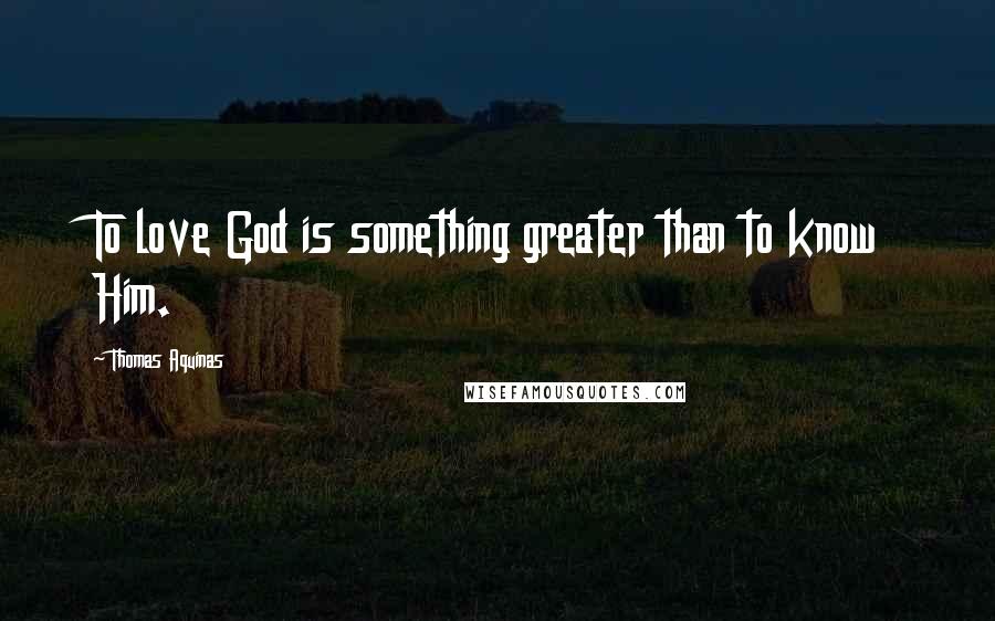 Thomas Aquinas Quotes: To love God is something greater than to know Him.