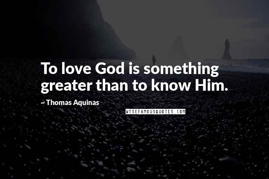 Thomas Aquinas Quotes: To love God is something greater than to know Him.