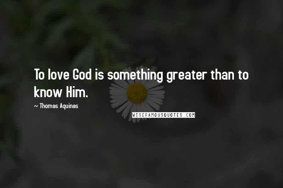 Thomas Aquinas Quotes: To love God is something greater than to know Him.