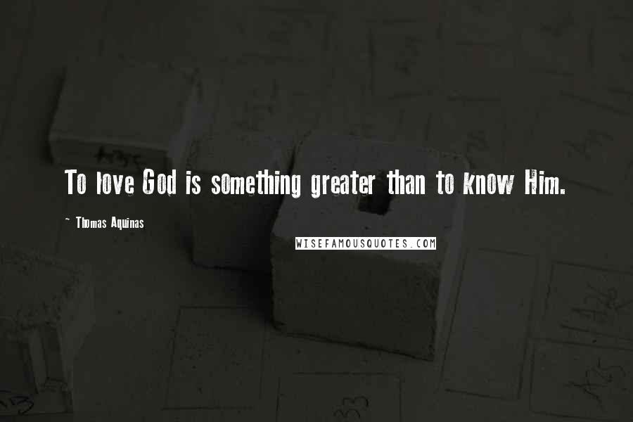 Thomas Aquinas Quotes: To love God is something greater than to know Him.