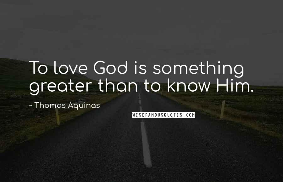 Thomas Aquinas Quotes: To love God is something greater than to know Him.
