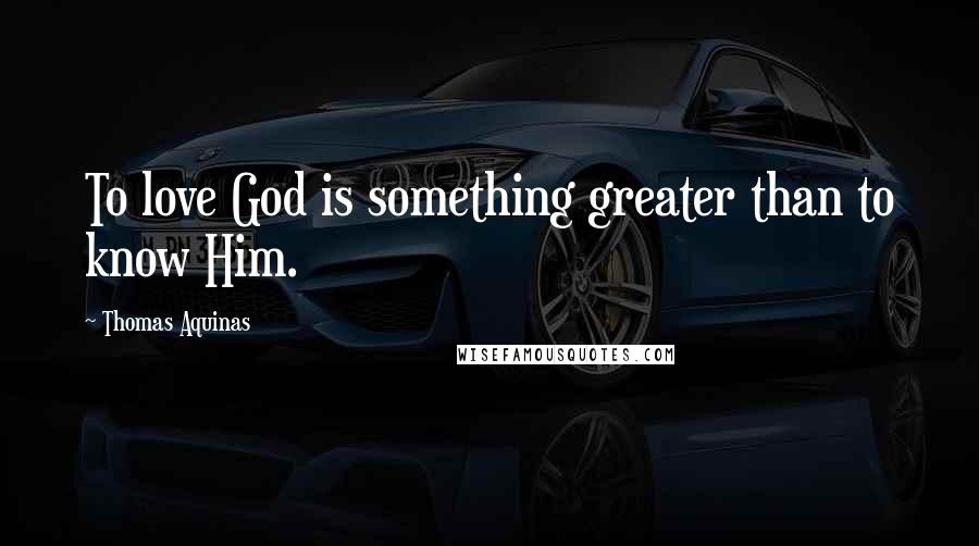 Thomas Aquinas Quotes: To love God is something greater than to know Him.