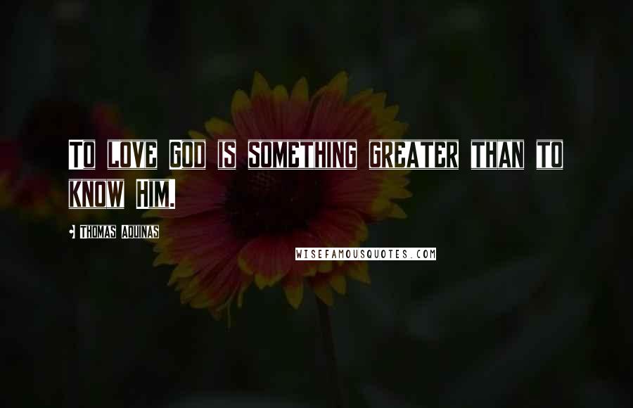 Thomas Aquinas Quotes: To love God is something greater than to know Him.