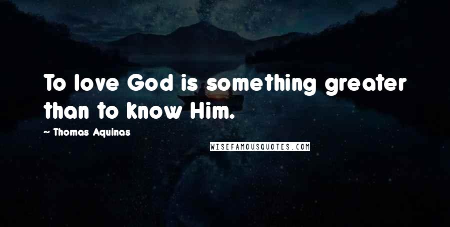 Thomas Aquinas Quotes: To love God is something greater than to know Him.
