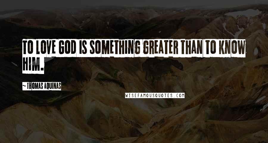 Thomas Aquinas Quotes: To love God is something greater than to know Him.