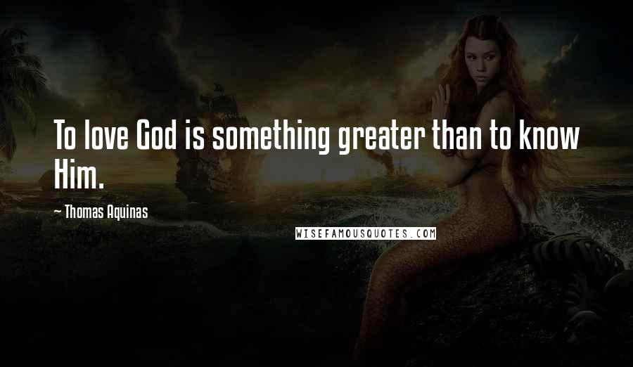 Thomas Aquinas Quotes: To love God is something greater than to know Him.