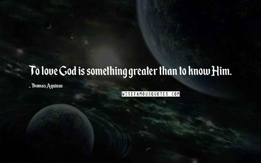 Thomas Aquinas Quotes: To love God is something greater than to know Him.
