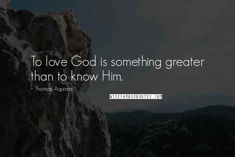 Thomas Aquinas Quotes: To love God is something greater than to know Him.
