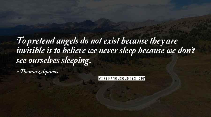 Thomas Aquinas Quotes: To pretend angels do not exist because they are invisible is to believe we never sleep because we don't see ourselves sleeping.