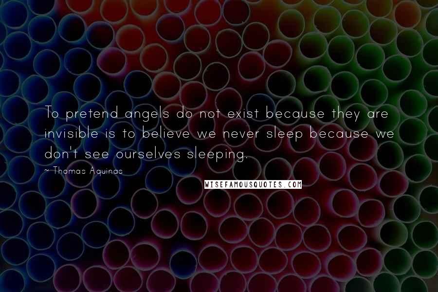 Thomas Aquinas Quotes: To pretend angels do not exist because they are invisible is to believe we never sleep because we don't see ourselves sleeping.