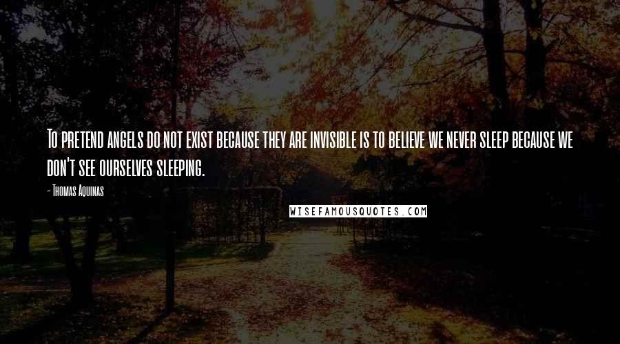 Thomas Aquinas Quotes: To pretend angels do not exist because they are invisible is to believe we never sleep because we don't see ourselves sleeping.