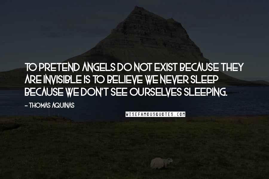 Thomas Aquinas Quotes: To pretend angels do not exist because they are invisible is to believe we never sleep because we don't see ourselves sleeping.