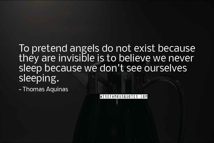 Thomas Aquinas Quotes: To pretend angels do not exist because they are invisible is to believe we never sleep because we don't see ourselves sleeping.