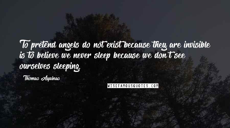 Thomas Aquinas Quotes: To pretend angels do not exist because they are invisible is to believe we never sleep because we don't see ourselves sleeping.