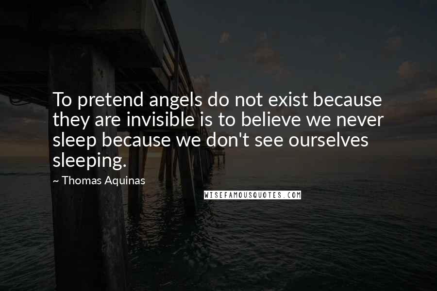 Thomas Aquinas Quotes: To pretend angels do not exist because they are invisible is to believe we never sleep because we don't see ourselves sleeping.