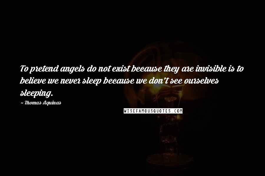 Thomas Aquinas Quotes: To pretend angels do not exist because they are invisible is to believe we never sleep because we don't see ourselves sleeping.