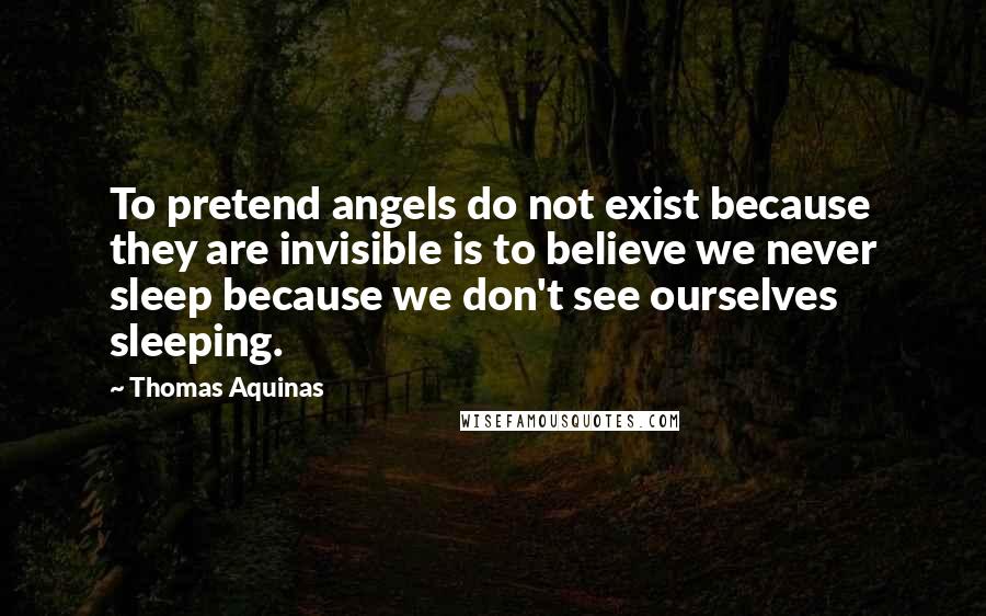 Thomas Aquinas Quotes: To pretend angels do not exist because they are invisible is to believe we never sleep because we don't see ourselves sleeping.