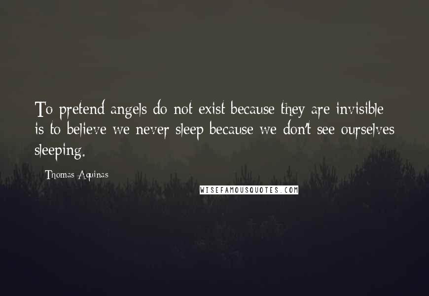 Thomas Aquinas Quotes: To pretend angels do not exist because they are invisible is to believe we never sleep because we don't see ourselves sleeping.