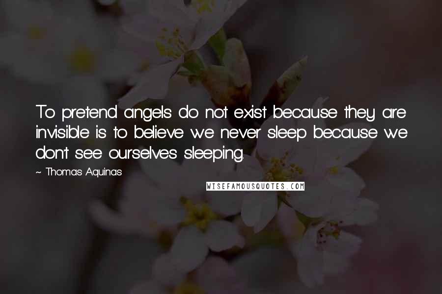 Thomas Aquinas Quotes: To pretend angels do not exist because they are invisible is to believe we never sleep because we don't see ourselves sleeping.