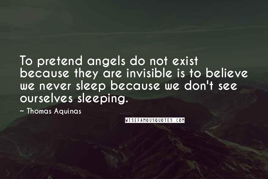 Thomas Aquinas Quotes: To pretend angels do not exist because they are invisible is to believe we never sleep because we don't see ourselves sleeping.