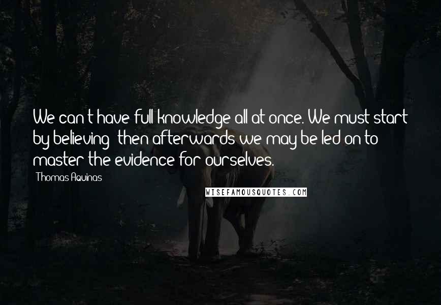 Thomas Aquinas Quotes: We can't have full knowledge all at once. We must start by believing; then afterwards we may be led on to master the evidence for ourselves.