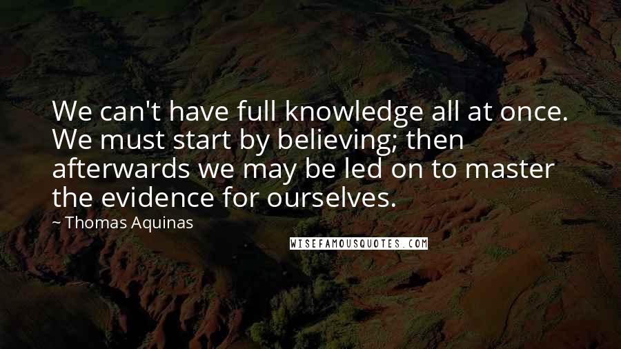 Thomas Aquinas Quotes: We can't have full knowledge all at once. We must start by believing; then afterwards we may be led on to master the evidence for ourselves.