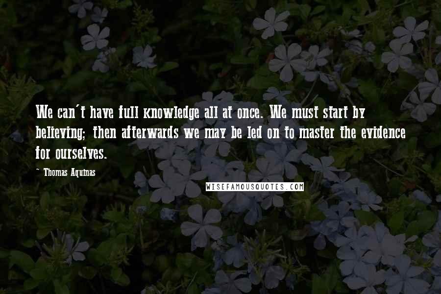 Thomas Aquinas Quotes: We can't have full knowledge all at once. We must start by believing; then afterwards we may be led on to master the evidence for ourselves.