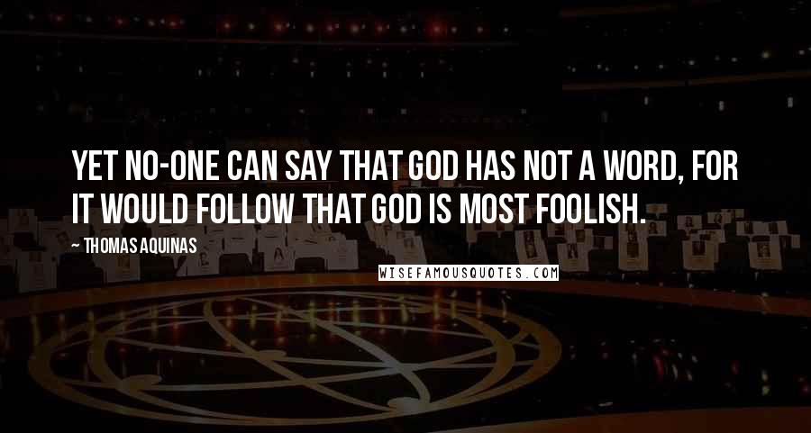 Thomas Aquinas Quotes: Yet no-one can say that God has not a Word, for it would follow that God is most foolish.