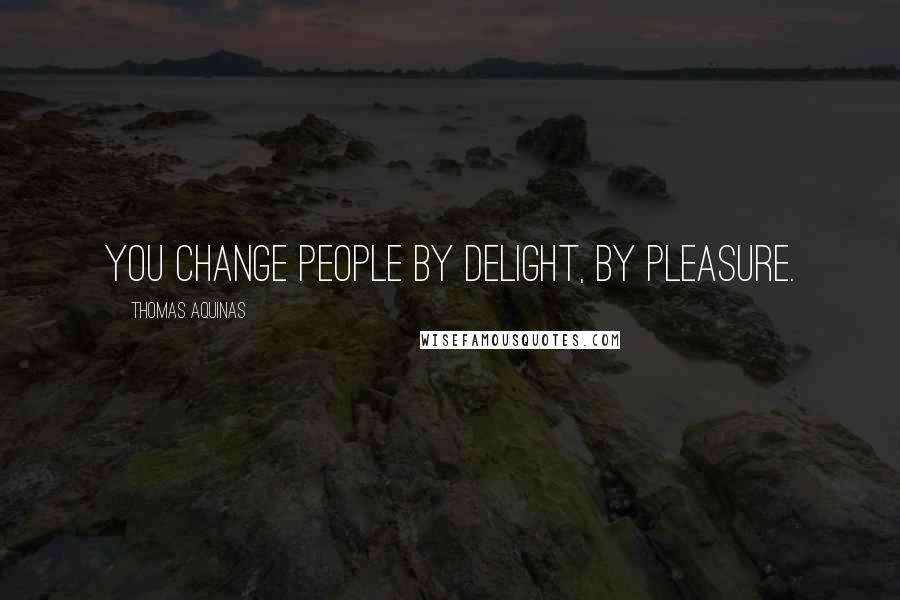 Thomas Aquinas Quotes: You change people by delight, by pleasure.