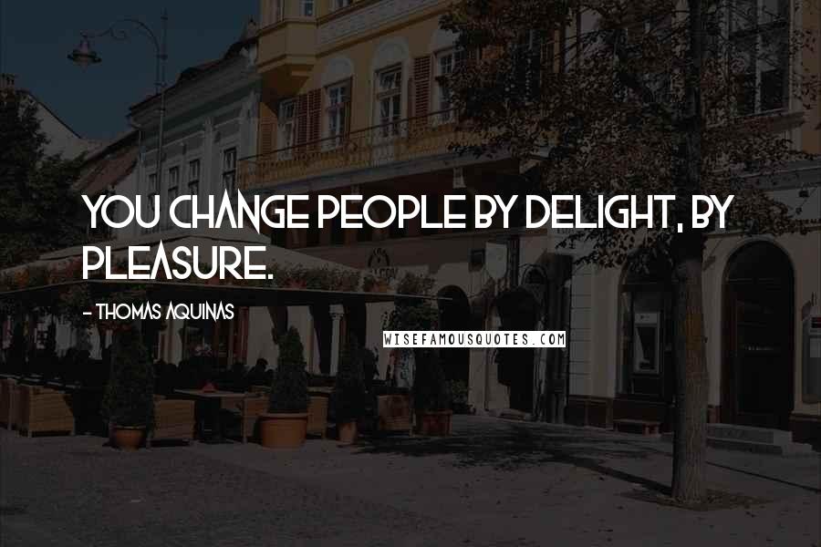 Thomas Aquinas Quotes: You change people by delight, by pleasure.