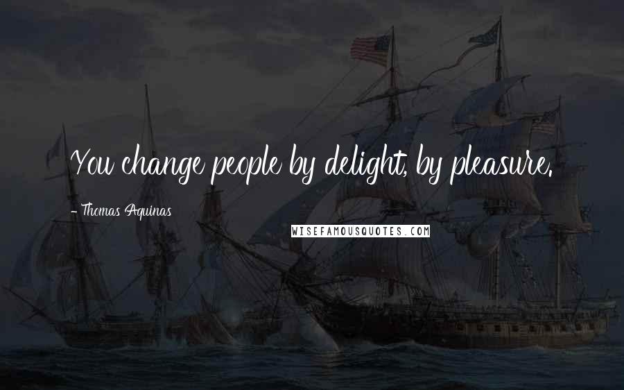 Thomas Aquinas Quotes: You change people by delight, by pleasure.