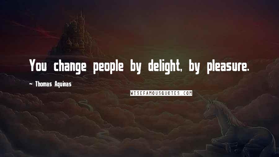 Thomas Aquinas Quotes: You change people by delight, by pleasure.