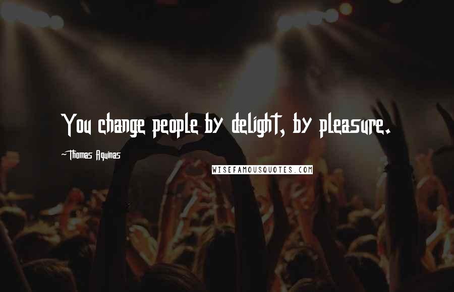 Thomas Aquinas Quotes: You change people by delight, by pleasure.