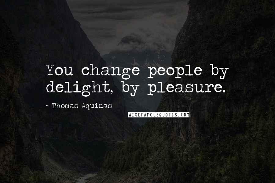 Thomas Aquinas Quotes: You change people by delight, by pleasure.