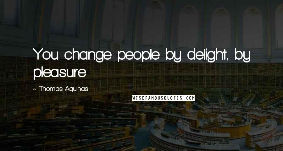 Thomas Aquinas Quotes: You change people by delight, by pleasure.