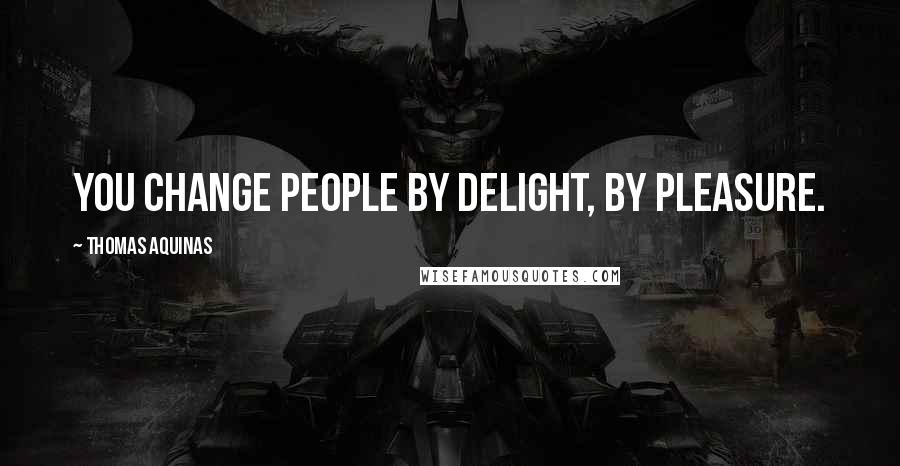 Thomas Aquinas Quotes: You change people by delight, by pleasure.