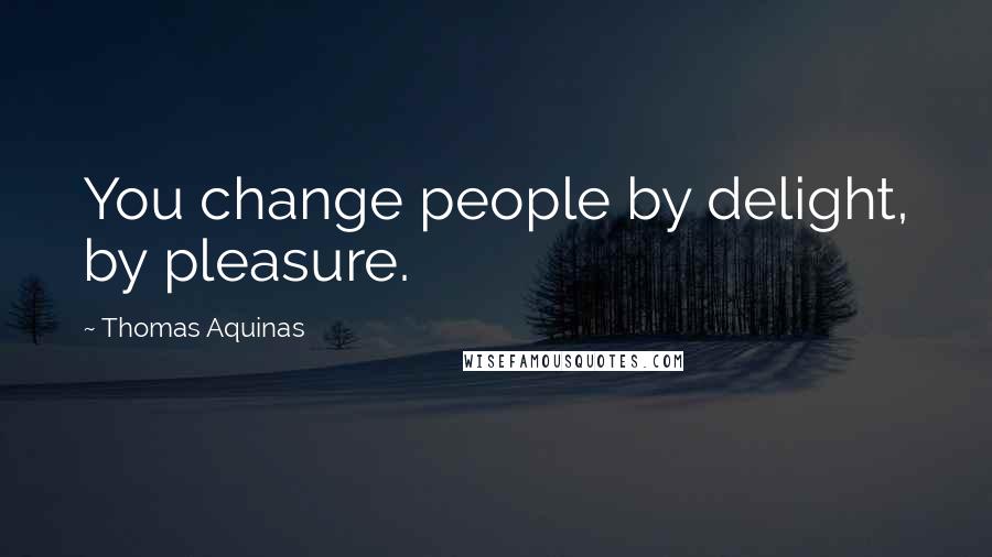 Thomas Aquinas Quotes: You change people by delight, by pleasure.