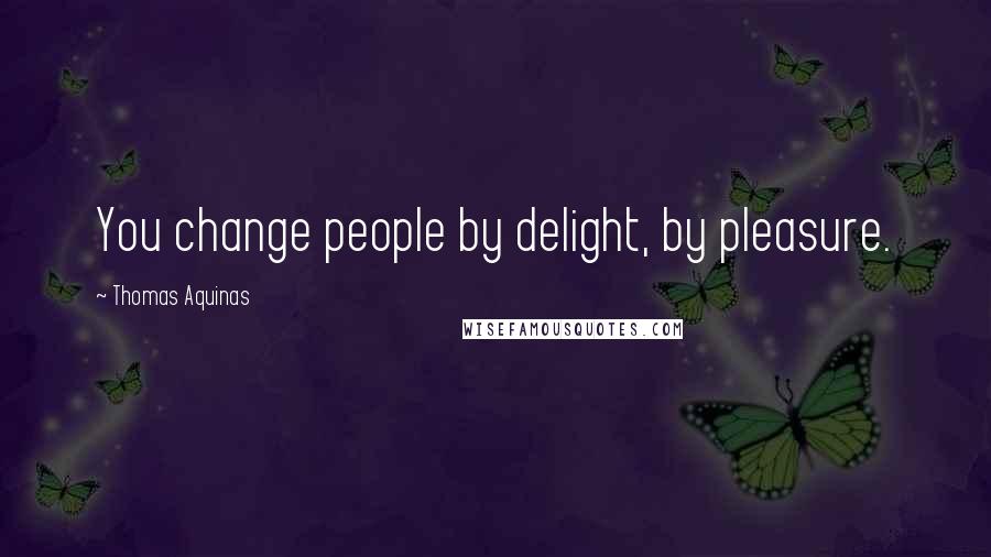 Thomas Aquinas Quotes: You change people by delight, by pleasure.