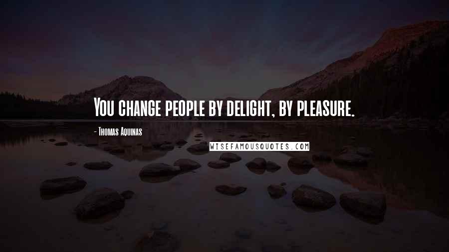 Thomas Aquinas Quotes: You change people by delight, by pleasure.