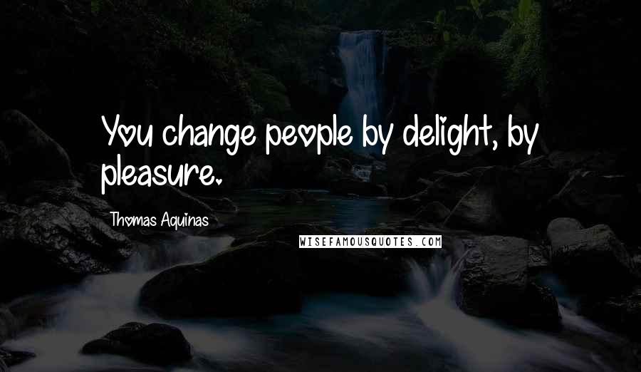 Thomas Aquinas Quotes: You change people by delight, by pleasure.
