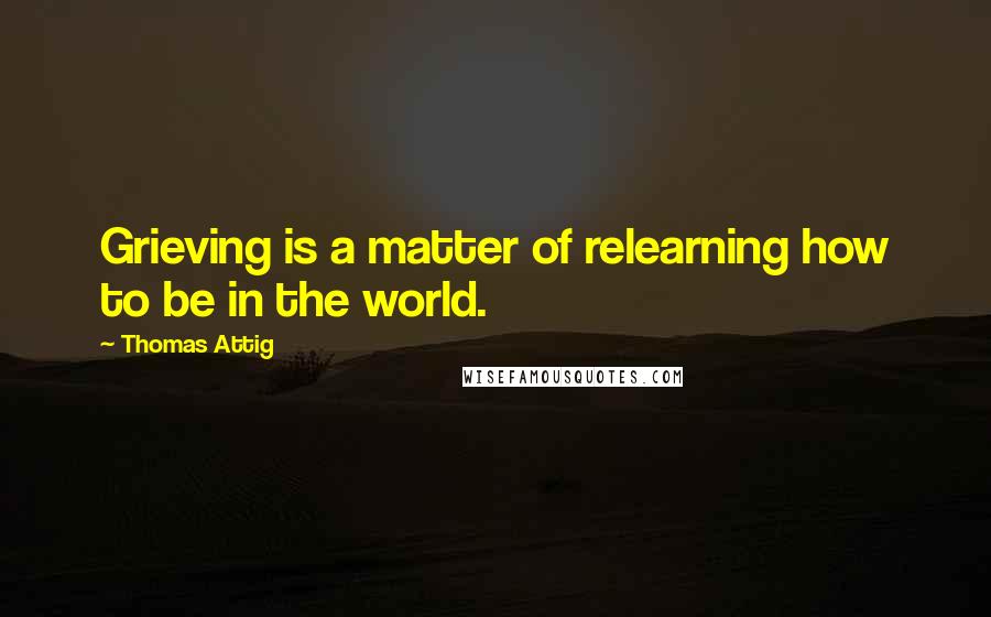 Thomas Attig Quotes: Grieving is a matter of relearning how to be in the world.