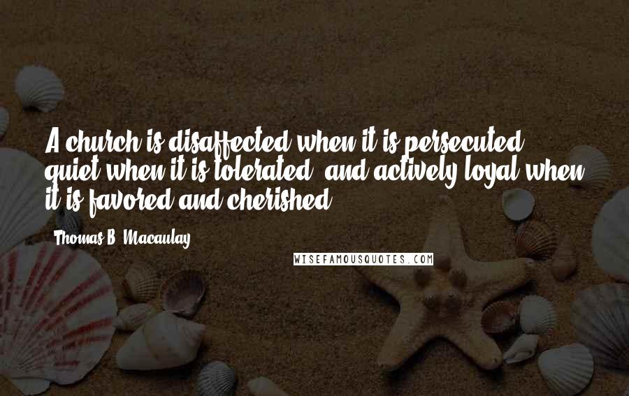 Thomas B. Macaulay Quotes: A church is disaffected when it is persecuted, quiet when it is tolerated, and actively loyal when it is favored and cherished.