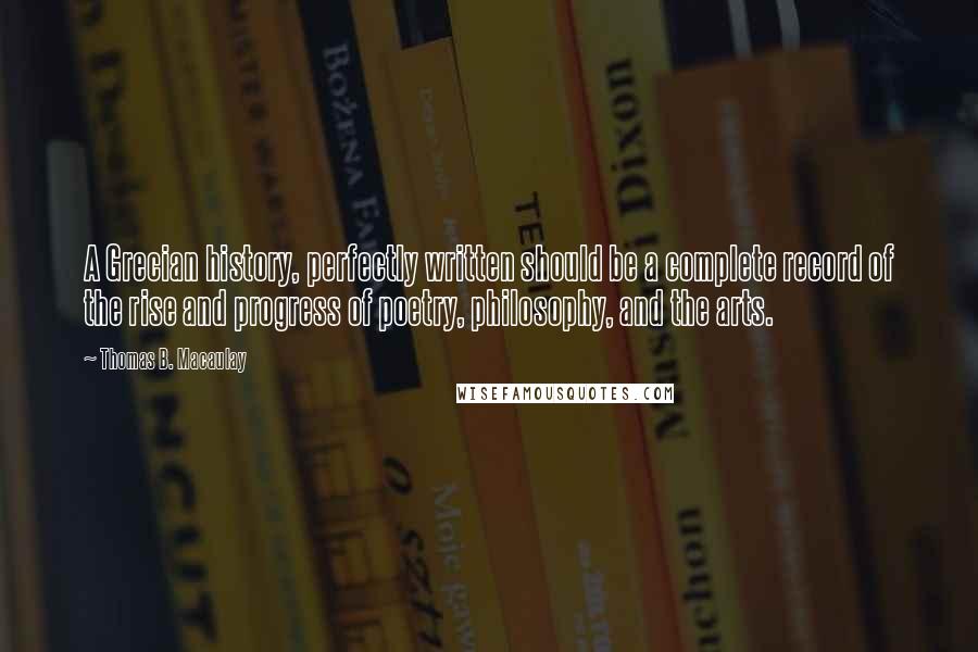 Thomas B. Macaulay Quotes: A Grecian history, perfectly written should be a complete record of the rise and progress of poetry, philosophy, and the arts.