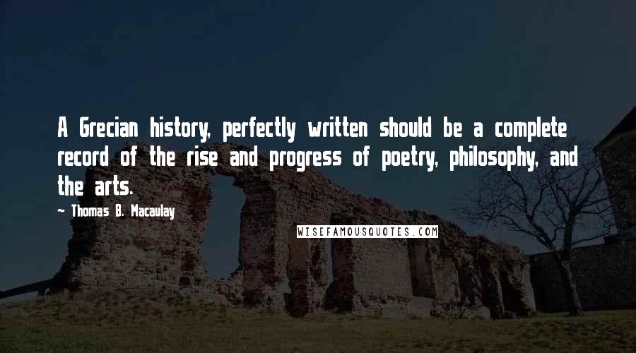 Thomas B. Macaulay Quotes: A Grecian history, perfectly written should be a complete record of the rise and progress of poetry, philosophy, and the arts.