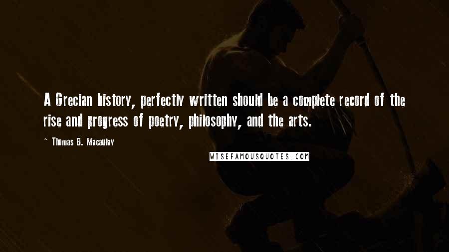 Thomas B. Macaulay Quotes: A Grecian history, perfectly written should be a complete record of the rise and progress of poetry, philosophy, and the arts.