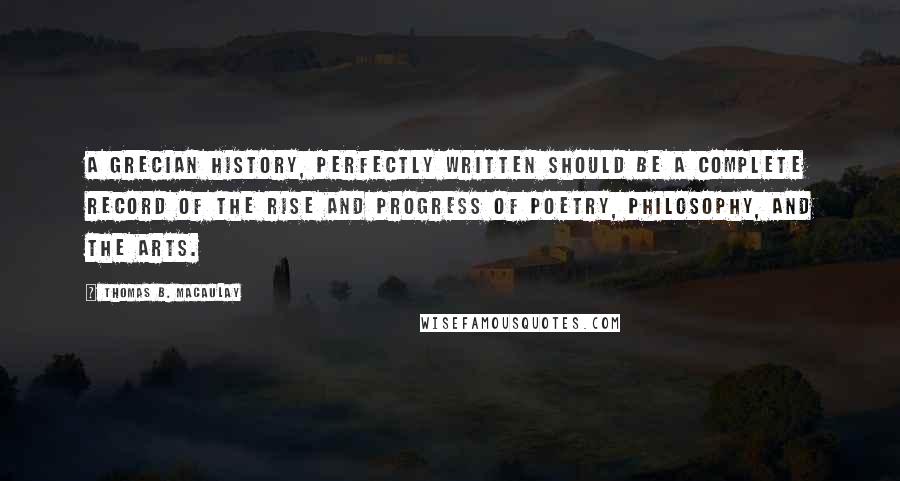 Thomas B. Macaulay Quotes: A Grecian history, perfectly written should be a complete record of the rise and progress of poetry, philosophy, and the arts.